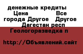 денежные кредиты! › Цена ­ 500 000 - Все города Другое » Другое   . Дагестан респ.,Геологоразведка п.